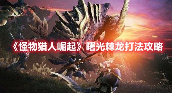 怪物猎人崛起曙光棘龙攻略，棘龙打法与技巧解析